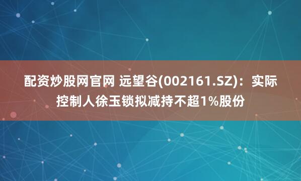 配资炒股网官网 远望谷(002161.SZ)：实际控制人徐玉锁拟减持不超1%股份