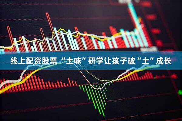 线上配资股票 “土味”研学让孩子破“土”成长