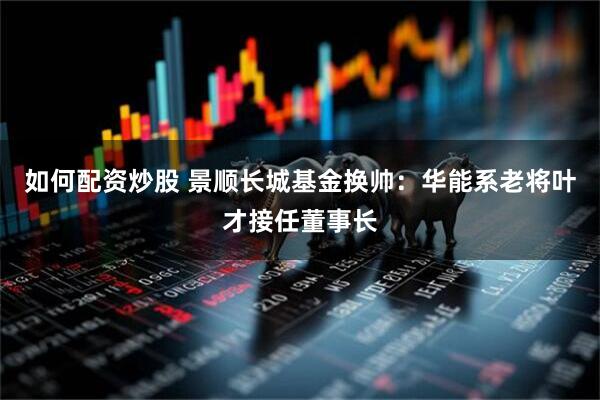 如何配资炒股 景顺长城基金换帅：华能系老将叶才接任董事长