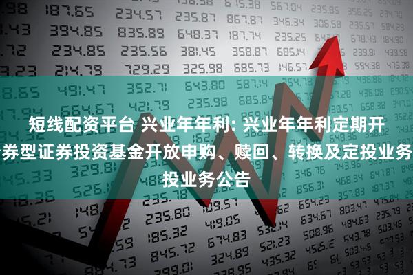 短线配资平台 兴业年年利: 兴业年年利定期开放债券型证券投资基金开放申购、赎回、转换及定投业务公告