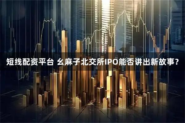 短线配资平台 幺麻子北交所IPO能否讲出新故事？