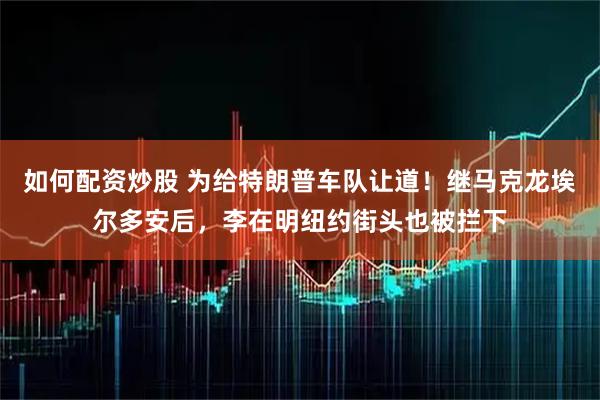 如何配资炒股 为给特朗普车队让道！继马克龙埃尔多安后，李在明纽约街头也被拦下