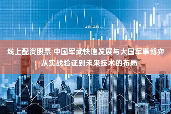 线上配资股票 中国军武快速发展与大国军事博弈：从实战验证到未来技术的布局